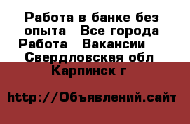 Работа в банке без опыта - Все города Работа » Вакансии   . Свердловская обл.,Карпинск г.